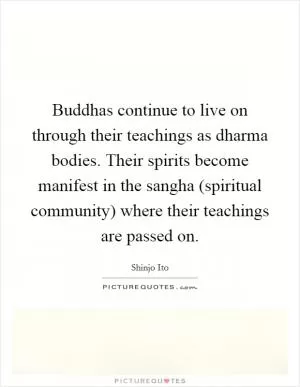 Buddhas continue to live on through their teachings as dharma bodies. Their spirits become manifest in the sangha (spiritual community) where their teachings are passed on Picture Quote #1