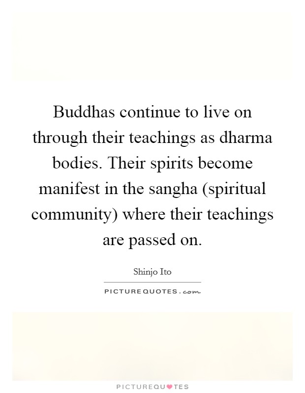 Buddhas continue to live on through their teachings as dharma bodies. Their spirits become manifest in the sangha (spiritual community) where their teachings are passed on Picture Quote #1