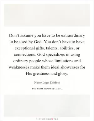 Don’t assume you have to be extraordinary to be used by God. You don’t have to have exceptional gifts, talents, abilities, or connections. God specializes in using ordinary people whose limitations and weaknesses make them ideal showcases for His greatness and glory Picture Quote #1