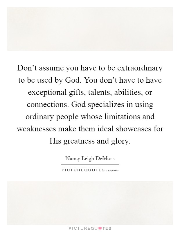 Don't assume you have to be extraordinary to be used by God. You don't have to have exceptional gifts, talents, abilities, or connections. God specializes in using ordinary people whose limitations and weaknesses make them ideal showcases for His greatness and glory Picture Quote #1