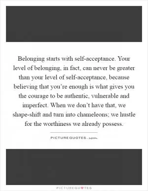 Belonging starts with self-acceptance. Your level of belonging, in fact, can never be greater than your level of self-acceptance, because believing that you’re enough is what gives you the courage to be authentic, vulnerable and imperfect. When we don’t have that, we shape-shift and turn into chameleons; we hustle for the worthiness we already possess Picture Quote #1