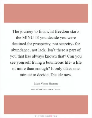 The journey to financial freedom starts the MINUTE you decide you were destined for prosperity, not scarcity- for abundance, not lack. Isn’t there a part of you that has always known that? Can you see yourself living a bounteous life- a life of more than enough? It only takes one minute to decide. Decide now Picture Quote #1