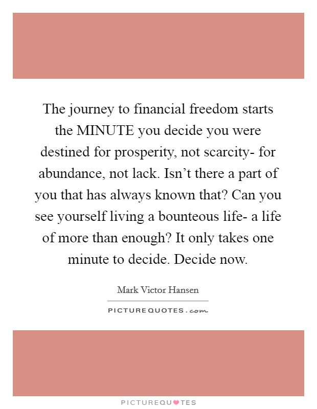The journey to financial freedom starts the MINUTE you decide you were destined for prosperity, not scarcity- for abundance, not lack. Isn't there a part of you that has always known that? Can you see yourself living a bounteous life- a life of more than enough? It only takes one minute to decide. Decide now Picture Quote #1