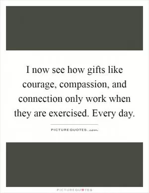 I now see how gifts like courage, compassion, and connection only work when they are exercised. Every day Picture Quote #1