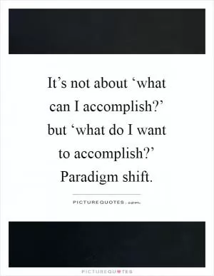 It’s not about ‘what can I accomplish?’ but ‘what do I want to accomplish?’ Paradigm shift Picture Quote #1