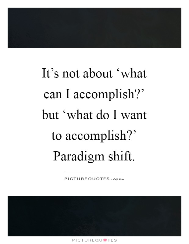 It's not about ‘what can I accomplish?' but ‘what do I want to accomplish?' Paradigm shift Picture Quote #1