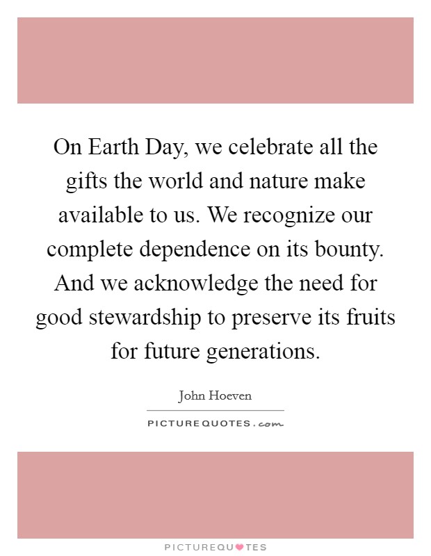 On Earth Day, we celebrate all the gifts the world and nature make available to us. We recognize our complete dependence on its bounty. And we acknowledge the need for good stewardship to preserve its fruits for future generations Picture Quote #1