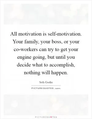 All motivation is self-motivation. Your family, your boss, or your co-workers can try to get your engine going, but until you decide what to accomplish, nothing will happen Picture Quote #1