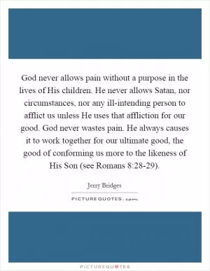 God never allows pain without a purpose in the lives of His children. He never allows Satan, nor circumstances, nor any ill-intending person to afflict us unless He uses that affliction for our good. God never wastes pain. He always causes it to work together for our ultimate good, the good of conforming us more to the likeness of His Son (see Romans 8:28-29) Picture Quote #1
