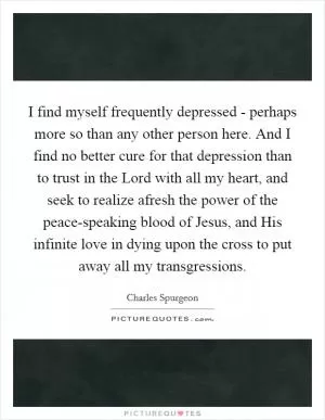 I find myself frequently depressed - perhaps more so than any other person here. And I find no better cure for that depression than to trust in the Lord with all my heart, and seek to realize afresh the power of the peace-speaking blood of Jesus, and His infinite love in dying upon the cross to put away all my transgressions Picture Quote #1