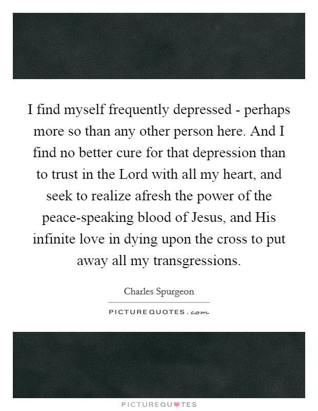 I find myself frequently depressed - perhaps more so than any other person here. And I find no better cure for that depression than to trust in the Lord with all my heart, and seek to realize afresh the power of the peace-speaking blood of Jesus, and His infinite love in dying upon the cross to put away all my transgressions Picture Quote #1
