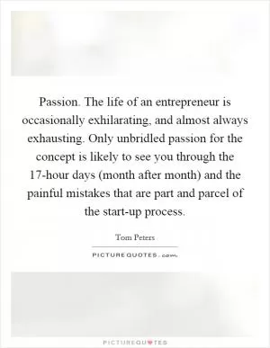 Passion. The life of an entrepreneur is occasionally exhilarating, and almost always exhausting. Only unbridled passion for the concept is likely to see you through the 17-hour days (month after month) and the painful mistakes that are part and parcel of the start-up process Picture Quote #1