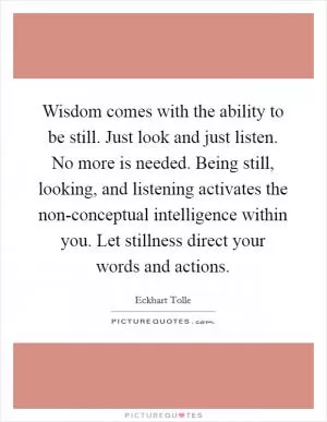 Wisdom comes with the ability to be still. Just look and just listen. No more is needed. Being still, looking, and listening activates the non-conceptual intelligence within you. Let stillness direct your words and actions Picture Quote #1