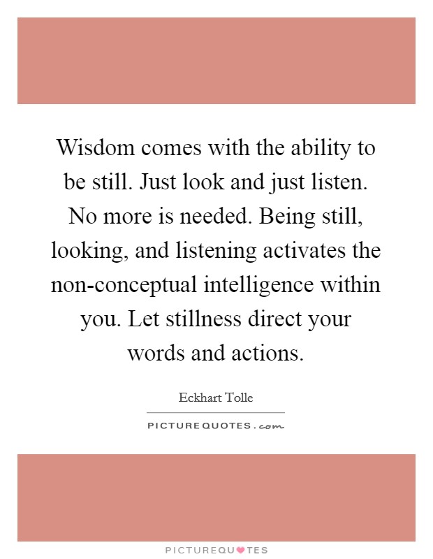Wisdom comes with the ability to be still. Just look and just listen. No more is needed. Being still, looking, and listening activates the non-conceptual intelligence within you. Let stillness direct your words and actions Picture Quote #1