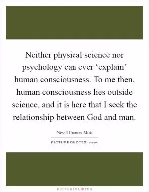 Neither physical science nor psychology can ever ‘explain’ human consciousness. To me then, human consciousness lies outside science, and it is here that I seek the relationship between God and man Picture Quote #1