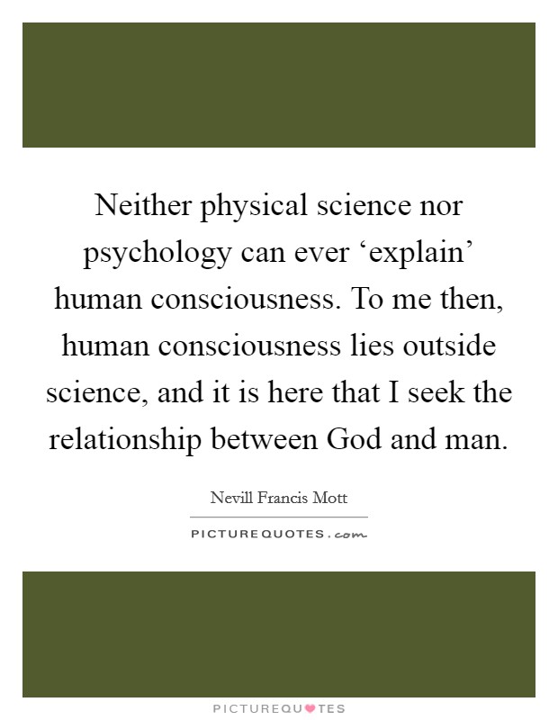 Neither physical science nor psychology can ever ‘explain' human consciousness. To me then, human consciousness lies outside science, and it is here that I seek the relationship between God and man Picture Quote #1