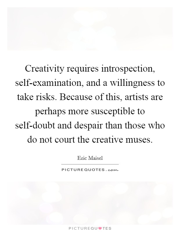Creativity requires introspection, self-examination, and a willingness to take risks. Because of this, artists are perhaps more susceptible to self-doubt and despair than those who do not court the creative muses Picture Quote #1