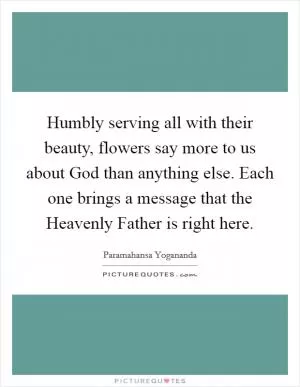 Humbly serving all with their beauty, flowers say more to us about God than anything else. Each one brings a message that the Heavenly Father is right here Picture Quote #1