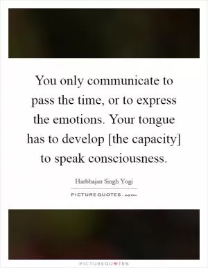 You only communicate to pass the time, or to express the emotions. Your tongue has to develop [the capacity] to speak consciousness Picture Quote #1