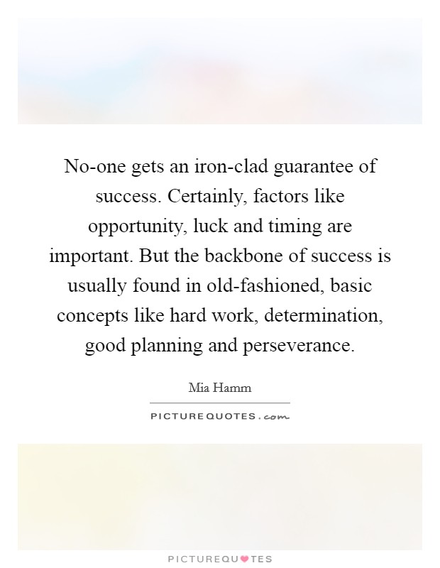 No-one gets an iron-clad guarantee of success. Certainly, factors like opportunity, luck and timing are important. But the backbone of success is usually found in old-fashioned, basic concepts like hard work, determination, good planning and perseverance Picture Quote #1