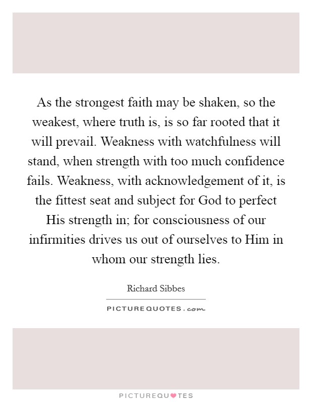 As the strongest faith may be shaken, so the weakest, where truth is, is so far rooted that it will prevail. Weakness with watchfulness will stand, when strength with too much confidence fails. Weakness, with acknowledgement of it, is the fittest seat and subject for God to perfect His strength in; for consciousness of our infirmities drives us out of ourselves to Him in whom our strength lies Picture Quote #1