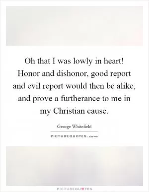 Oh that I was lowly in heart! Honor and dishonor, good report and evil report would then be alike, and prove a furtherance to me in my Christian cause Picture Quote #1