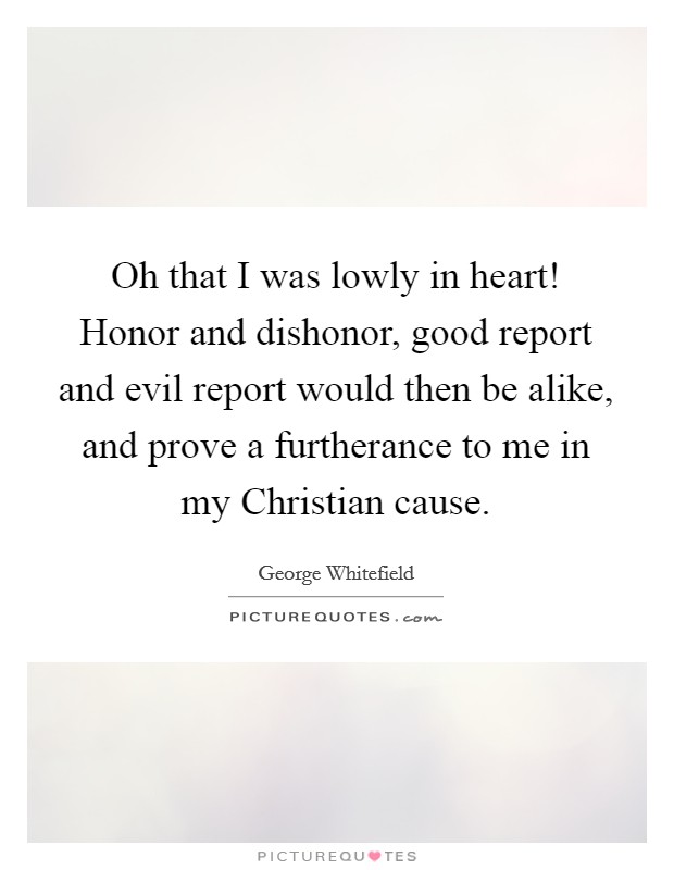 Oh that I was lowly in heart! Honor and dishonor, good report and evil report would then be alike, and prove a furtherance to me in my Christian cause Picture Quote #1