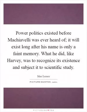 Power politics existed before Machiavelli was ever heard of; it will exist long after his name is only a faint memory. What he did, like Harvey, was to recognize its existence and subject it to scientific study Picture Quote #1