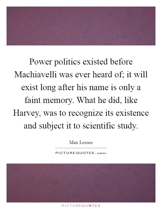 Power politics existed before Machiavelli was ever heard of; it will exist long after his name is only a faint memory. What he did, like Harvey, was to recognize its existence and subject it to scientific study Picture Quote #1