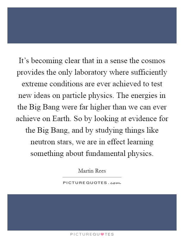 It's becoming clear that in a sense the cosmos provides the only laboratory where sufficiently extreme conditions are ever achieved to test new ideas on particle physics. The energies in the Big Bang were far higher than we can ever achieve on Earth. So by looking at evidence for the Big Bang, and by studying things like neutron stars, we are in effect learning something about fundamental physics Picture Quote #1