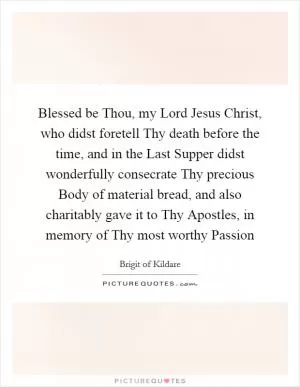 Blessed be Thou, my Lord Jesus Christ, who didst foretell Thy death before the time, and in the Last Supper didst wonderfully consecrate Thy precious Body of material bread, and also charitably gave it to Thy Apostles, in memory of Thy most worthy Passion Picture Quote #1
