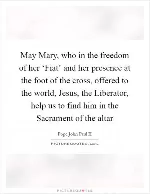 May Mary, who in the freedom of her ‘Fiat’ and her presence at the foot of the cross, offered to the world, Jesus, the Liberator, help us to find him in the Sacrament of the altar Picture Quote #1