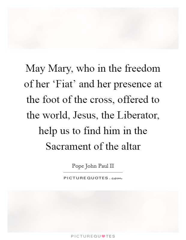 May Mary, who in the freedom of her ‘Fiat' and her presence at the foot of the cross, offered to the world, Jesus, the Liberator, help us to find him in the Sacrament of the altar Picture Quote #1