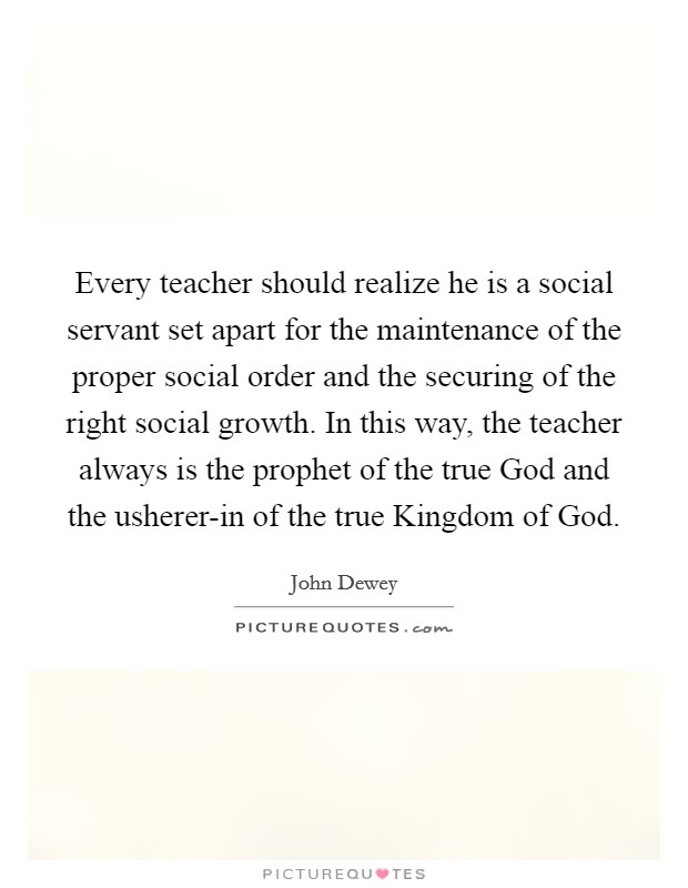 Every teacher should realize he is a social servant set apart for the maintenance of the proper social order and the securing of the right social growth. In this way, the teacher always is the prophet of the true God and the usherer-in of the true Kingdom of God Picture Quote #1