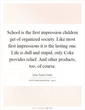 School is the first impression children get of organized society. Like most first impressions it is the lasting one. Life is dull and stupid, only Coke provides relief. And other products, too, of course Picture Quote #1