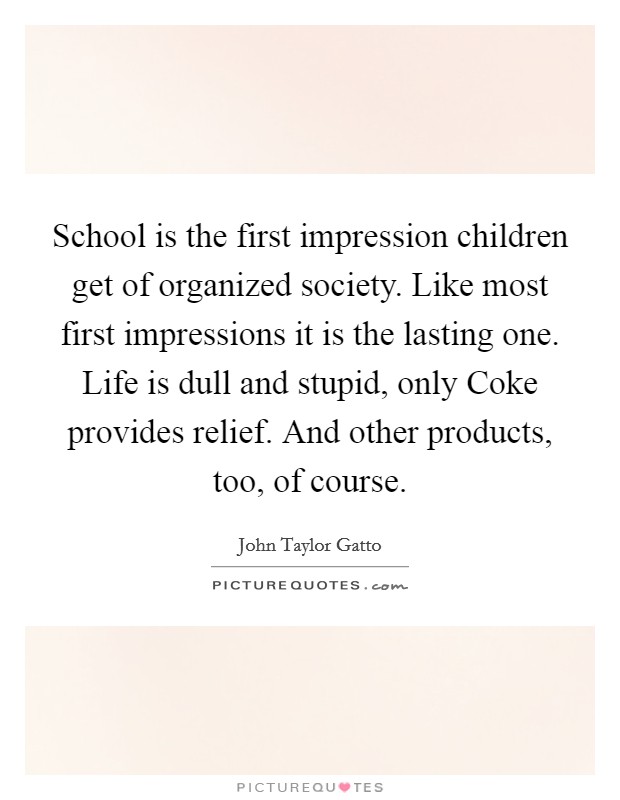 School is the first impression children get of organized society. Like most first impressions it is the lasting one. Life is dull and stupid, only Coke provides relief. And other products, too, of course Picture Quote #1
