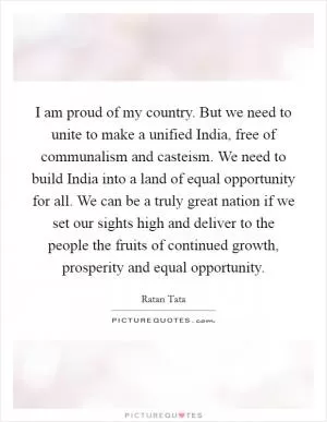 I am proud of my country. But we need to unite to make a unified India, free of communalism and casteism. We need to build India into a land of equal opportunity for all. We can be a truly great nation if we set our sights high and deliver to the people the fruits of continued growth, prosperity and equal opportunity Picture Quote #1