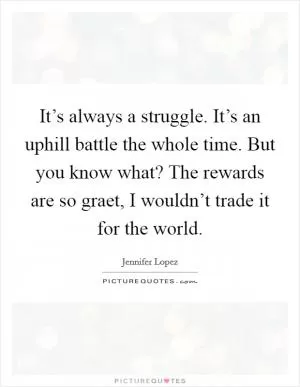 It’s always a struggle. It’s an uphill battle the whole time. But you know what? The rewards are so graet, I wouldn’t trade it for the world Picture Quote #1