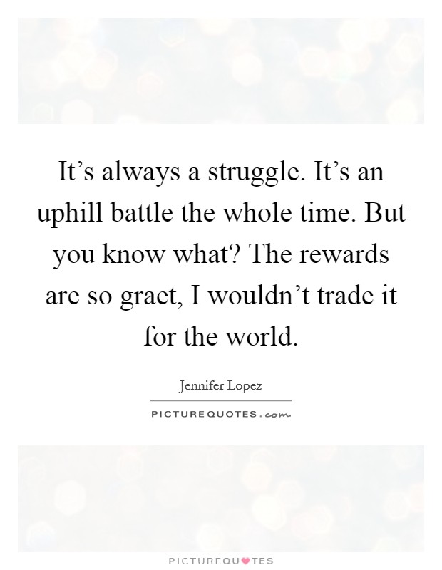 It's always a struggle. It's an uphill battle the whole time. But you know what? The rewards are so graet, I wouldn't trade it for the world Picture Quote #1