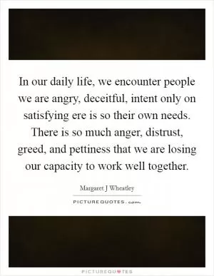 In our daily life, we encounter people we are angry, deceitful, intent only on satisfying ere is so their own needs. There is so much anger, distrust, greed, and pettiness that we are losing our capacity to work well together Picture Quote #1
