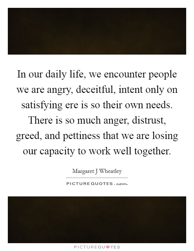 In our daily life, we encounter people we are angry, deceitful, intent only on satisfying ere is so their own needs. There is so much anger, distrust, greed, and pettiness that we are losing our capacity to work well together Picture Quote #1