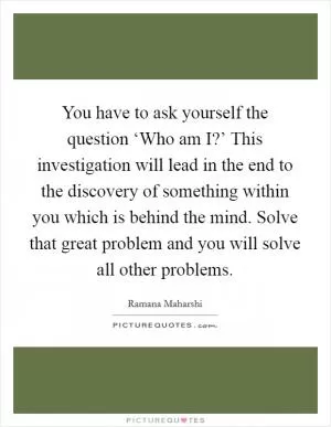 You have to ask yourself the question ‘Who am I?’ This investigation will lead in the end to the discovery of something within you which is behind the mind. Solve that great problem and you will solve all other problems Picture Quote #1