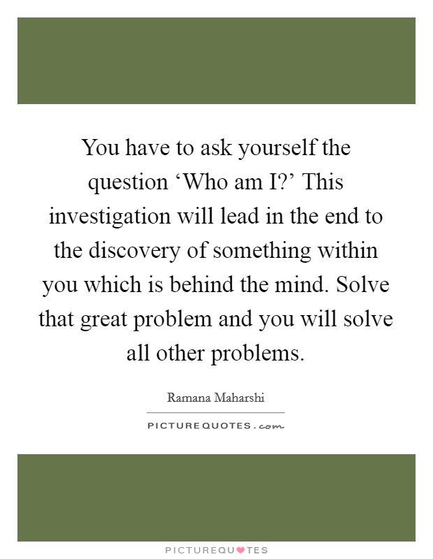 You have to ask yourself the question ‘Who am I?' This investigation will lead in the end to the discovery of something within you which is behind the mind. Solve that great problem and you will solve all other problems Picture Quote #1