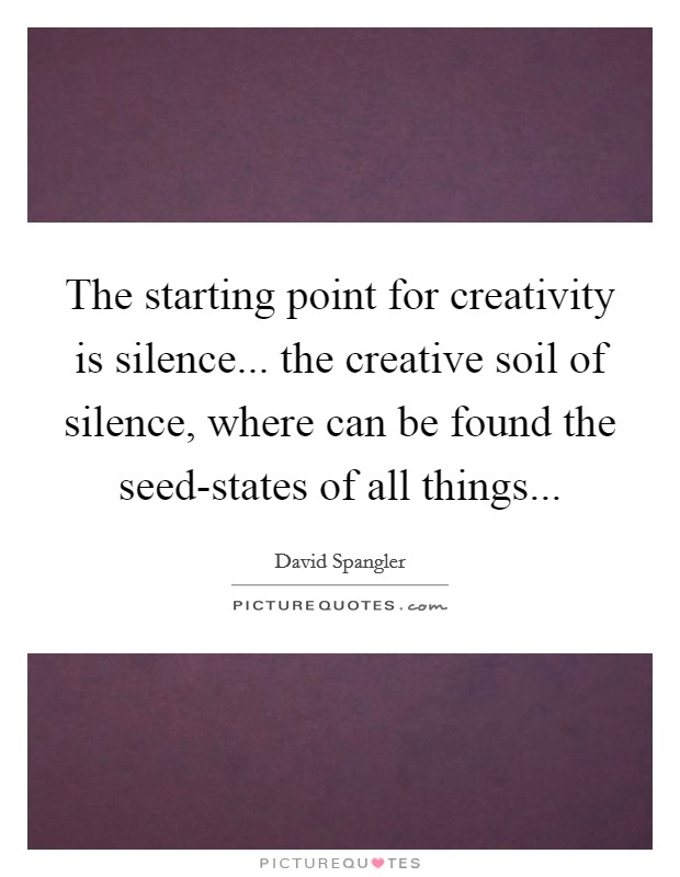 The starting point for creativity is silence... the creative soil of silence, where can be found the seed-states of all things Picture Quote #1