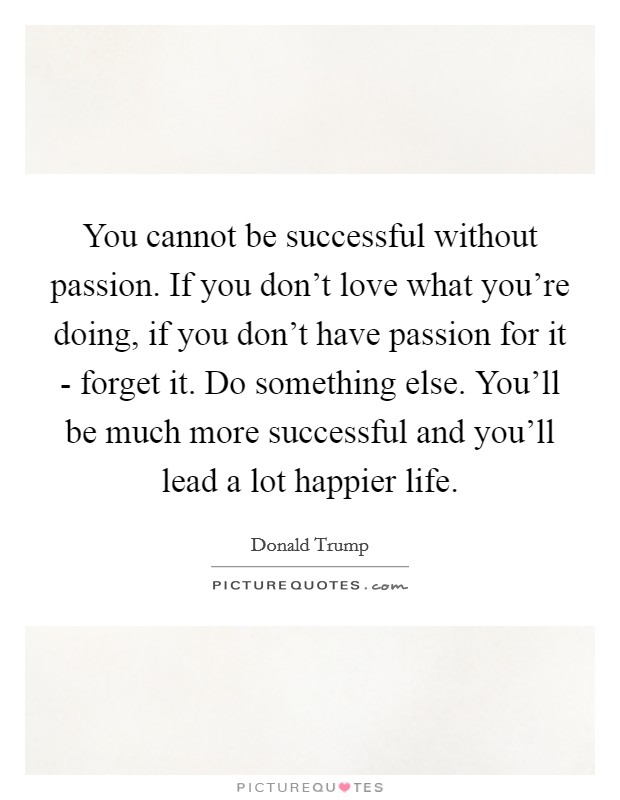 You cannot be successful without passion. If you don't love what you're doing, if you don't have passion for it - forget it. Do something else. You'll be much more successful and you'll lead a lot happier life Picture Quote #1