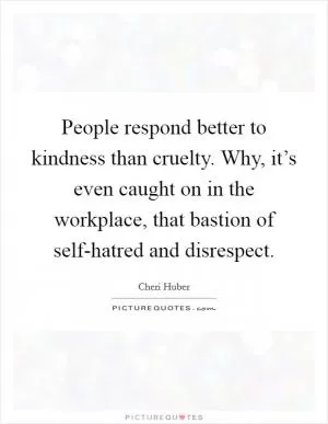 People respond better to kindness than cruelty. Why, it’s even caught on in the workplace, that bastion of self-hatred and disrespect Picture Quote #1