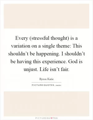 Every (stressful thought) is a variation on a single theme: This shouldn’t be happening. I shouldn’t be having this experience. God is unjust. Life isn’t fair Picture Quote #1