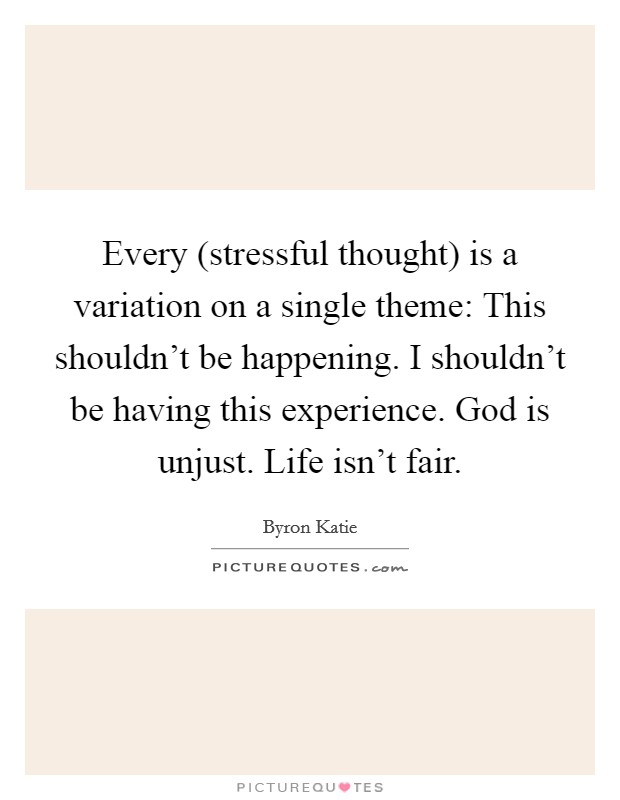 Every (stressful thought) is a variation on a single theme: This shouldn't be happening. I shouldn't be having this experience. God is unjust. Life isn't fair Picture Quote #1