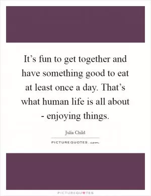 It’s fun to get together and have something good to eat at least once a day. That’s what human life is all about - enjoying things Picture Quote #1
