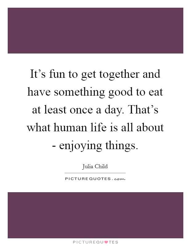 It's fun to get together and have something good to eat at least once a day. That's what human life is all about - enjoying things Picture Quote #1